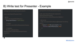 B) Write test for Presenter - Example
package tech.ericntd.githubsearch.search;
public class SearchPresenterTest {
@Test
public void searchGitHubRepos() {
String searchQuery = "some query";
// Trigger
presenter.searchGitHubRepos(searchQuery);
// Validation
Mockito.verify(repository,
Mockito.times(1)).searchRepos(searchQuery,
presenter);
}
}
package tech.ericntd.githubsearch.search;
public class SearchPresenter implements
SearchPresenterContract,
GitHubRepository.GitHubRepositoryCallback {
@Override
public void searchGitHubRepos(@Nullable final String
query) {
if (query != null && query.length() > 0) {
repository.searchRepos(query, this);
}
}
}
#droidconvn
@ericntd
 