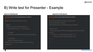 B) Write test for Presenter - Example
package tech.ericntd.githubsearch.search;
public class SearchPresenterTest {
@Test
public void searchGitHubRepos() {
String searchQuery = "some query";
// Trigger
presenter.searchGitHubRepos(searchQuery);
// Validation
Mockito.verify(repository,
Mockito.times(1)).searchRepos(searchQuery,
presenter);
}
}
package tech.ericntd.githubsearch.search;
public class SearchPresenter implements
SearchPresenterContract,
GitHubRepository.GitHubRepositoryCallback {
@Override
public void searchGitHubRepos(@Nullable final String
query) {
if (query != null && query.length() > 0) {
repository.searchRepos(query, this);
}
}
}
app/src/test/java/ app/src/main/java/
#droidconvn
@ericntd
 