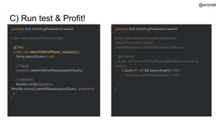 C) Run test & Profit!
package tech.ericntd.githubsearch.search;
public class SearchPresenterTest {
@Test
public void searchGitHubRepos_noQuery() {
String searchQuery = null;
// Trigger
presenter.searchGitHubRepos(searchQuery);
// Validation
Mockito.verify(repository,
Mockito.never()).searchRepos(searchQuery, presenter);
}
}
package tech.ericntd.githubsearch.search;
public class SearchPresenter implements
SearchPresenterContract,
GitHubRepository.GitHubRepositoryCallback {
@Override
public void searchGitHubRepos(@Nullable final String
query) {
if (query != null && query.length() > 0) {
repository.searchRepos(query, this);
}
}
}
@ericntd
 