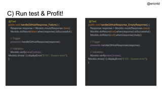 C) Run test & Profit!
@Test
public void handleGitHubResponse_Failure() {
Response response = Mockito.mock(Response.class);
Mockito.doReturn(false).when(response).isSuccessful();
// Trigger
presenter.handleGitHubResponse(response);
// Validation
Mockito.verify(viewContract,
Mockito.times(1)).displayError("E101 - System error");
}
@ericntd
@Test
public void handleGitHubResponse_EmptyResponse() {
Response response = Mockito.mock(Response.class);
Mockito.doReturn(true).when(response).isSuccessful();
Mockito.doReturn(null).when(response).body();
// Trigger
presenter.handleGitHubResponse(response);
// Validation
Mockito.verify(viewContract,
Mockito.times(1)).displayError("E102 - System error");
}
 