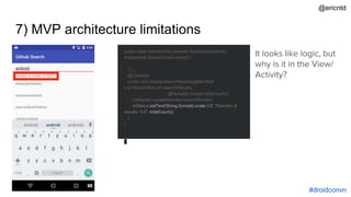 7) MVP architecture limitations
public class MainActivity extends AppCompatActivity
implements SearchViewContract {
// ...
@Override
public void displaySearchResults(@NonNull
List<SearchResult> searchResults,
@Nullable Integer totalCount) {
rvAdapter.updateResults(searchResults);
tvStatus.setText(String.format(Locale.US, "Number of
results: %d", totalCount));
}
}
It looks like logic, but
why is it in the View/
Activity?
#droidconvn
@ericntd
 
