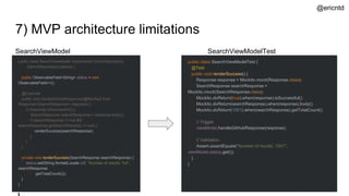 7) MVP architecture limitations
public class SearchViewModel implements GitHubRepository
.GitHubRepositoryCallback {
public ObservableField<String> status = new
ObservableField<>();
@Override
public void handleGitHubResponse(@NonNull final
Response<SearchResponse> response) {
if (response.isSuccessful()) {
SearchResponse searchResponse = response.body();
if (searchResponse != null &&
searchResponse.getSearchResults() != null) {
renderSuccess(searchResponse);
}
}
}
private void renderSuccess(SearchResponse searchResponse) {
status.set(String.format(Locale.US, "Number of results: %d",
searchResponse
.getTotalCount()));
}
}
SearchViewModel
public class SearchViewModelTest {
@Test
public void renderSuccess() {
Response response = Mockito.mock(Response.class);
SearchResponse searchResponse =
Mockito.mock(SearchResponse.class);
Mockito.doReturn(true).when(response).isSuccessful();
Mockito.doReturn(searchResponse).when(response).body();
Mockito.doReturn(1001).when(searchResponse).getTotalCount();
// Trigger
viewModel.handleGitHubResponse(response);
// Validation
Assert.assertEquals("Number of results: 1001",
viewModel.status.get());
}
}
SearchViewModelTest
@ericntd
 