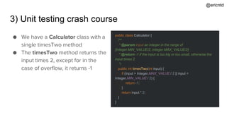 3) Unit testing crash course
public class Calculator {
/**
* @param input an integer in the range of
[Integer.MIN_VALUE/2, Integer.MAX_VALUE/2]
* @return -1 if the input is too big or too small, otherwise the
input times 2
*/
public int timesTwo(int input) {
if (input > Integer.MAX_VALUE / 2 || input <
Integer.MIN_VALUE / 2) {
return -1;
}
return input * 2;
}
}
● We have a Calculator class with a
single timesTwo method
● The timesTwo method returns the
input times 2, except for in the
case of overflow, it returns -1
@ericntd
 