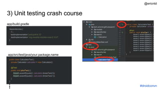 3) Unit testing crash course
dependencies {
//...
testImplementation 'junit:junit:4.12'
testImplementation "org.mockito:mockito-core:2.12.0"
}
app/build.gradle
#droidconvn
public class CalculatorTest {
private Calculator calculator = new Calculator();
@Test
public void plusTwo() {
Assert.assertEquals(0, calculator.timesTwo(0));
Assert.assertEquals(2, calculator.timesTwo(1));
}
}
app/src/test/java/your.package.name
@ericntd
 