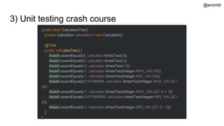3) Unit testing crash course
public class CalculatorTest {
private Calculator calculator = new Calculator();
@Test
public void plusTwo() {
Assert.assertEquals(0, calculator.timesTwo(0));
Assert.assertEquals(2, calculator.timesTwo(1));
Assert.assertEquals(-2, calculator.timesTwo(-1));
Assert.assertEquals(-1, calculator.timesTwo(Integer.MAX_VALUE));
Assert.assertEquals(-1, calculator.timesTwo(Integer.MIN_VALUE));
Assert.assertEquals(2147483646, calculator.timesTwo(Integer.MAX_VALUE /
2));
Assert.assertEquals(-1, calculator.timesTwo(Integer.MAX_VALUE / 2 + 1));
Assert.assertEquals(-2147483648, calculator.timesTwo(Integer.MIN_VALUE /
2));
Assert.assertEquals(-1, calculator.timesTwo(Integer.MIN_VALUE / 2 - 1));
}
}
@ericntd
 
