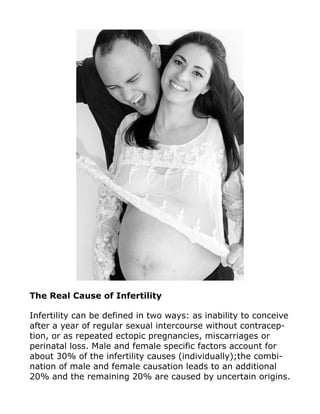 The Real Cause of Infertility
Infertility can be defined in two ways: as inability to conceive
after a year of regular sexual intercourse without contracep-
tion, or as repeated ectopic pregnancies, miscarriages or
perinatal loss. Male and female specific factors account for
about 30% of the infertility causes (individually);the combi-
nation of male and female causation leads to an additional
20% and the remaining 20% are caused by uncertain origins.
 