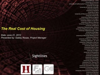 1 
The Real Cost of Housing 
Date: June 21, 2012 
Presented by: Gabby Rosas, Project Manager 
University of California – Irvine 
University of Cincinnati 
University of California San Francisco Medical Center 
University of Chicago 
University of Colorado at Boulder 
University of Denver 
University of Hartford 
University of Idaho 
University of Illinois at Urbana‐Champaign 
University of Kentucky 
University of Maine at Augusta 
University of Maine at Farmington 
University of Maine at Fort Kent 
University of Maine at Machias 
University of Maine at Presque Isle 
University of Maryland 
University of Massachusetts Amherst 
University of Massachusetts Dartmouth 
University of Massachusetts Lowell 
University of Michigan 
University of Minnesota 
University of Mississippi Medical Center 
University of Missouri 
University of Missouri ‐ Kansas City 
University of Missouri ‐ St. Louis 
University of Nebraska at Kearney 
University of New Hampshire 
University of New Haven 
University of North Texas 
University of Notre Dame 
University of Oregon 
University of Pennsylvania 
University of Portland 
University of Redlands 
University of Rochester 
University of San Diego 
University of San Francisco 
University of St. Thomas (TX) 
University of Southern Maine 
University of Southern Mississippi 
University of Tennessee, Knoxville 
University of the Pacific 
University of the Sciences in Philadelphia 
University of Vermont 
Upper Iowa University 
 