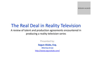 The Real Deal in Reality Television
A review of talent and production agreements encountered in
producing a reality television series
Presented by:
Segun Aluko, Esq.
Attorney at Law
http://www.segunaluko.com/
 