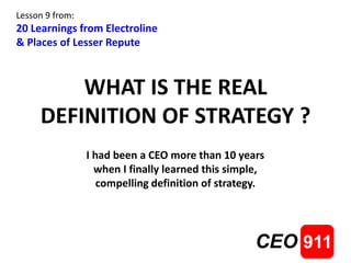 WHAT IS THE REAL 
DEFINITION OF STRATEGY ? 
CEO 911 
Lesson 9 from: 
20 Learnings from Electroline 
& Places of Lesser Repute 
I had been a CEO more than 10 years 
when I finally learned this simple, 
compelling definition of strategy. 
 