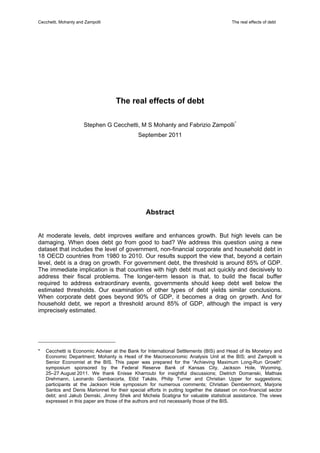 Cecchetti, Mohanty and Zampolli                                                          The real effects of debt




                                    The real effects of debt

                      Stephen G Cecchetti, M S Mohanty and Fabrizio Zampolli *
                                              September 2011




                                                 Abstract


At moderate levels, debt improves welfare and enhances growth. But high levels can be
damaging. When does debt go from good to bad? We address this question using a new
dataset that includes the level of government, non-financial corporate and household debt in
18 OECD countries from 1980 to 2010. Our results support the view that, beyond a certain
level, debt is a drag on growth. For government debt, the threshold is around 85% of GDP.
The immediate implication is that countries with high debt must act quickly and decisively to
address their fiscal problems. The longer-term lesson is that, to build the fiscal buffer
required to address extraordinary events, governments should keep debt well below the
estimated thresholds. Our examination of other types of debt yields similar conclusions.
When corporate debt goes beyond 90% of GDP, it becomes a drag on growth. And for
household debt, we report a threshold around 85% of GDP, although the impact is very
imprecisely estimated.




*   Cecchetti is Economic Adviser at the Bank for International Settlements (BIS) and Head of its Monetary and
    Economic Department; Mohanty is Head of the Macroeconomic Analysis Unit at the BIS; and Zampolli is
    Senior Economist at the BIS. This paper was prepared for the “Achieving Maximum Long-Run Growth”
    symposium sponsored by the Federal Reserve Bank of Kansas City, Jackson Hole, Wyoming,
    25–27 August 2011. We thank Enisse Kharroubi for insightful discussions; Dietrich Domanski, Mathias
    Drehmann, Leonardo Gambacorta, Előd Takáts, Philip Turner and Christian Upper for suggestions;
    participants at the Jackson Hole symposium for numerous comments; Christian Dembiermont, Marjorie
    Santos and Denis Marionnet for their special efforts in putting together the dataset on non-financial sector
    debt; and Jakub Demski, Jimmy Shek and Michela Scatigna for valuable statistical assistance. The views
    expressed in this paper are those of the authors and not necessarily those of the BIS.
 