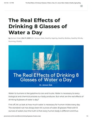 10/11/21, 1:37 PM The Real Effects of Drinking 8 Glasses of Water a Day | Dr. Jenson Mak | Vitality & Healthy Ageing Blog
jensonmak.com/the-real-effects-of-drinking-8-glasses-of-water-a-day/ 1/3
The Real Effects of
Drinking 8 Glasses of
Water a Day
by Jenson Mak | Oct 11, 2021 | Dr. Jenson Mak, Healthy Ageing, Healthy Bodies, Healthy Minds,
Running, Vitality
Water to humans is like gasoline to cars and trucks. Water is necessary to every
biological and chemical process our body produces. But what are the real effects of
drinking 8 glasses of water a day?
First off, let us look at how much water is necessary for human intake every day.
The standard rule has always been 64 ounces of water (8 glasses filled with 8
ounces of water), but the truth is that every human body is different and thus
a
a
 