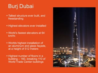 Burj Dubai
 Tallest structure ever built, and
  freestanding

 Highest elevators ever installed

 World’s fastest elevators at 64
  km/hr.

 Worlds highest installation of
  an aluminum and glass façade,
  at a height of 512 meters

 Highest number of floors in a
  building – 160, breaking 110 of
  World Trade Center buildings
 
