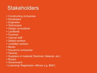 Stakeholders
   Constructing companies
   Developers
   Engineers
   Technicians
   Design consultants
   Landlords
   Foremen
   Clerical staff
   Skilled workers
   Unskilled workers
   Banks
   Insurance companies
   Tenants
   Suppliers of material( Electrical, Material, etc.)
   Buyers
   Government
   Licensing/ Registration offices( e.g. BMC)
 