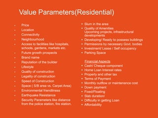 Value Parameters(Residential)
   Price                                     Slum in the area
   Location                                  Quality of Amenities
                                               Upcoming projects, infrastructural
   Connectivity                               developments
   Neighbourhood                             Developing/ Ready to possess buildings
   Access to facilities like hospitals,      Permissions by necessary Govt. bodies
    schools, gardens, markets etc.            Investment/ Lease / Self occupancy
   Future growth prospects                   Parking Space
   Brand name
   Reputation of the builder                    Financial Aspects
   Lifestyle                                   Cash/ Cheque component
   Quality of construction                     Home Loan Interest rates
                                                Property and other tax
   Legality of construction
                                                Terms of Payment
   Speed of Construction
                                                Monthly outflow or maintenance cost
   Space ( S/B area vs. Carpet Area)           Down payment
   Environmental friendliness                  Fixed/Floating
   Earthquake Resistance                       Slab duration/
   Security Parameters like distance           Difficulty in getting Loan
    from the police station, fire station.      Affordability
 