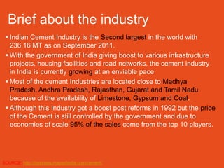 Brief about the industry
  Indian Cement Industry is the Second largest in the world with
   236.16 MT as on September 2011.
  With the government of India giving boost to various infrastructure
   projects, housing facilities and road networks, the cement industry
   in India is currently growing at an enviable pace
  Most of the cement Industries are located close to Madhya
   Pradesh, Andhra Pradesh, Rajasthan, Gujarat and Tamil Nadu
   because of the availability of Limestone, Gypsum and Coal.
  Although this Industry got a boost post reforms in 1992 but the price
   of the Cement is still controlled by the government and due to
   economies of scale 95% of the sales come from the top 10 players.




SOURCE: http://business.mapsofindia.com/cement/
 