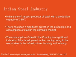 Indian Steel Industry
     India is the 8th largest producer of steel with a production
      capacity of 35MT.

     There has been a significant growth in the production and
      consumption of steel in the domestic market.

     The consumption of steel in the Country is a significant
      indicator of the development in the country owing to the
      use of steel in the infrastructure, housing and Industry



SOURCE: www.cci.gov.in/images/media/.../Indicussteel_20090420151842.pdf
 