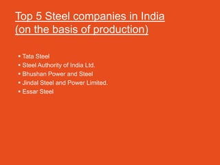 Top 5 Steel companies in India
(on the basis of production)

 Tata Steel
 Steel Authority of India Ltd.
 Bhushan Power and Steel
 Jindal Steel and Power Limited.
 Essar Steel
 