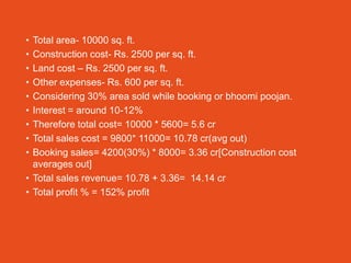 • Total area- 10000 sq. ft.
• Construction cost- Rs. 2500 per sq. ft.
• Land cost – Rs. 2500 per sq. ft.
• Other expenses- Rs. 600 per sq. ft.
• Considering 30% area sold while booking or bhoomi poojan.
• Interest = around 10-12%
• Therefore total cost= 10000 * 5600= 5.6 cr
• Total sales cost = 9800* 11000= 10.78 cr(avg out)
• Booking sales= 4200(30%) * 8000= 3.36 cr[Construction cost
  averages out]
• Total sales revenue= 10.78 + 3.36= 14.14 cr
• Total profit % = 152% profit
 