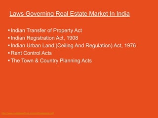 Laws Governing Real Estate Market In India

      Indian Transfer of Property Act
      Indian Registration Act, 1908
      Indian Urban Land (Ceiling And Regulation) Act, 1976
      Rent Control Acts
      The Town & Country Planning Acts




http://www.indialawoffices.com/pdf/realestate.pdf
 