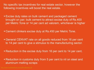No specific tax incentives for real estate sector, however the
    following incentives will boost the real estate.

     Excise duty rates on bulk cement and packaged cement
      brought on par; bulk cement to attract excise duty of Rs.400
      per Metric Tone or 14 per cent ad valorem, whichever is higher

     Cement clinkers excise duty at Rs.450 per Metric Tone.

     General CENVAT rate on all goods reduced from 16 per cent
      to 14 per cent to give a stimulus to the manufacturing sector.

     Reduction in the excise duty from 16 per cent to 14 per cent.

     Reduction in customs duty from 5 per cent to nil on steel and
      aluminum melting scraps
http://www.indialawoffices.com/pdf/realestate.pdf
 