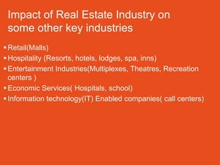 Impact of Real Estate Industry on
 some other key industries
 Retail(Malls)
 Hospitality (Resorts, hotels, lodges, spa, inns)
 Entertainment Industries(Multiplexes, Theatres, Recreation
  centers )
 Economic Services( Hospitals, school)
 Information technology(IT) Enabled companies( call centers)
 