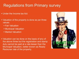 Regulations from Primary survey
 Under the Income tax Act:

 Valuation of the property is done as per three
  values:
    Fair Valuation
    Municipal Valuation
    Market Valuation


 Valuation can be done on the basis of any of
  the above three but the registration and stamp
  duty cannot be paid at a rate lesser than the
  Municipal Valuation, better known as Ready
  Reckoner rate of the property.
 