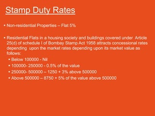 Stamp Duty Rates
 Non-residential Properties – Flat 5%

 Residential Flats in a housing society and buildings covered under Article
  25(d) of schedule I of Bombay Stamp Act 1958 attracts concessional rates
  depending upon the market rates depending upon its market value as
  follows:
    Below 100000 - Nil
    100000- 250000 - 0.5% of the value
    250000- 500000 – 1250 + 3% above 500000
    Above 500000 – 8750 + 5% of the value above 500000
 