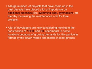  A large number of projects that have come up in the
  past decade have placed a lot of importance on
  additional amenities like swimming pool, gymnasium, etc
  thereby increasing the maintenance cost for thee
  projects.

 A lot of developers are now considering moving to the
  construction of 1BHK and BK apartments in prime
  locations because of growing demands for this particular
  format by the lower-middle and middle income groups
 
