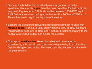  Some of the builders that I visited have now gone on to make
  apartment sizes much larger than the ones prevalent for that particular
  segment. E.g. A normal 3 BHK should be between 1500-1700 sq. ft.
  RNA Builders are now coming up with areas like 2400 and 2800 sq. ft.
  These flats are brought over by a lot of investors

 Builders too are looking forward to developing compact houses with
  reduced space. For e.g. 3 BHK usually having 1500 to 1800 sq. ft are
  reducing their floor size to 1000 and 1200 sq. ft. catering majorly to the
  people with limited budget and higher requirement

 Concept of satellite cities like Amby valley and Lavasa too is
  experiencing a boom. Urban crowd are slowly moving from cities like
  Delhi to Gurgaon and Noida. This trend can also be seen in Mumbai in
  the past decade.
 