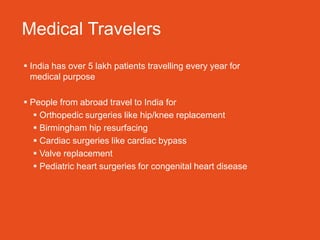 Medical Travelers
 India has over 5 lakh patients travelling every year for
  medical purpose

 People from abroad travel to India for
    Orthopedic surgeries like hip/knee replacement
    Birmingham hip resurfacing
    Cardiac surgeries like cardiac bypass
    Valve replacement
    Pediatric heart surgeries for congenital heart disease
 