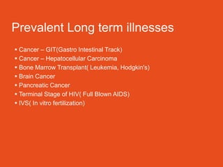 Prevalent Long term illnesses
 Cancer – GIT(Gastro Intestinal Track)
 Cancer – Hepatocellular Carcinoma
 Bone Marrow Transplant( Leukemia, Hodgkin's)
 Brain Cancer
 Pancreatic Cancer
 Terminal Stage of HIV( Full Blown AIDS)
 IVS( In vitro fertilization)
 