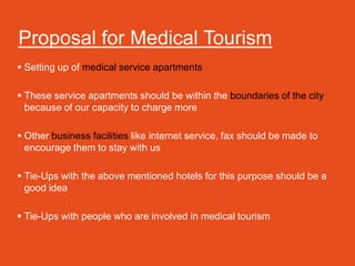 Proposal for Medical Tourism
 Setting up of medical service apartments

 These service apartments should be within the boundaries of the city
  because of our capacity to charge more

 Other business facilities like internet service, fax should be made to
  encourage them to stay with us

 Tie-Ups with the above mentioned hotels for this purpose should be a
  good idea

 Tie-Ups with people who are involved in medical tourism
 