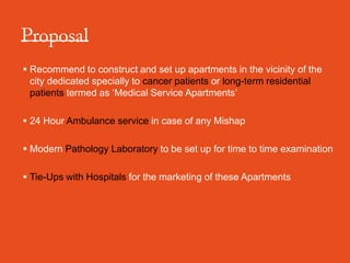  Recommend to construct and set up apartments in the vicinity of the
  city dedicated specially to cancer patients or long-term residential
  patients termed as ‘Medical Service Apartments’

 24 Hour Ambulance service in case of any Mishap

 Modern Pathology Laboratory to be set up for time to time examination

 Tie-Ups with Hospitals for the marketing of these Apartments
 