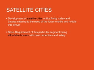 SATELLITE CITIES
 Development of satellite cities unlike Amby valley and
  Lavasa catering to the need of the lower-middle and middle
  age group.

 Basic Requirement of this particular segment being
  affordable houses with basic amenities and safety.
 
