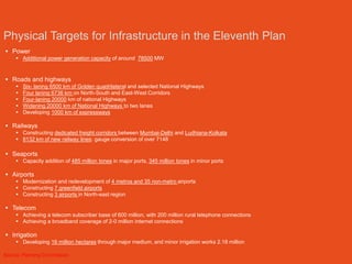 Physical Targets for Infrastructure in the Eleventh Plan
 Power
      Additional power generation capacity of around 78500 MW


 Roads and highways
        Six- laning 6500 km of Golden quadrilateral and selected National Highways
        Four laning 6736 km on North-South and East-West Corridors
        Four-laning 20000 km of national Highways
        Widening 20000 km of National Highways to two lanes
        Developing 1000 km of expressways

 Railways
      Constructing dedicated freight corridors between Mumbai-Delhi and Ludhiana-Kolkata
      8132 km of new railway lines: gauge conversion of over 7148

 Seaports
      Capacity addition of 485 million tones in major ports, 345 million tones in minor ports

 Airports
      Modernization and redevelopment of 4 metros and 35 non-metro airports
      Constructing 7 greenfield airports
      Constructing 3 airports in North-east region

 Telecom
      Achieving a telecom subscriber base of 600 million, with 200 million rural telephone connections
      Achieving a broadband coverage of 2-0 million internet connections

 Irrigation
      Developing 16 million hectares through major medium, and minor irrigation works 2.18 million

Source: Planning Commission
 