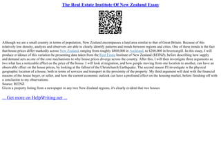 The Real Estate Institute Of New Zealand Essay
Although we are a small country in terms of population, New Zealand encompasses a land area similar to that of Great Britain. Because of this
relatively low density, analysts and observers are able to clearly identify patterns and trends between regions and cities. One of these trends is the fact
that house prices differ markedly across New Zealand, ranging from roughly $800,000 in Auckland, to $200,000 in Invercargill. In this essay, I will
produce evidence of this variation be presenting data taken from the Real Estate Institute of New Zealand (REINZ), before describing how supply
and demand acts as one of the core mechanisms to why house prices diverge across the country. After this, I will then investigate three arguments as
two what has a noticeable effect on the price of the house. I will look at migration, and how people moving from one location to another, can have an
observable effect on the house prices, by looking at the fallout of the Christchurch Earthquake. The second reason I'll investigate is the physical
geographic location of a house, both in terms of services and transport in the proximity of the property. My third argument will deal with the financial
reasons of the house buyer, or seller, and how the current economic outlook can have a profound effect on the housing market, before finishing off with
a conclusion to my observations.
Source: REINZ
Given a property listing from a newspaper in any two New Zealand regions, it's clearly evident that two houses
... Get more on HelpWriting.net ...
 