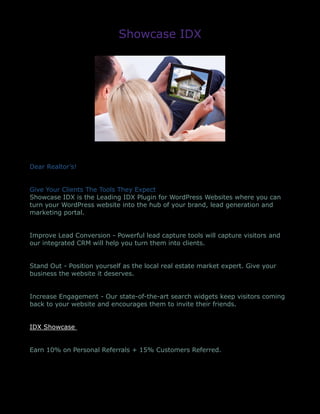 Showcase IDX
Dear Realtor’s!
Give Your Clients The Tools They Expect
Showcase IDX is the Leading IDX Plugin for WordPress Websites where you can
turn your WordPress website into the hub of your brand, lead generation and
marketing portal.
Improve Lead Conversion - Powerful lead capture tools will capture visitors and
our integrated CRM will help you turn them into clients.
Stand Out - Position yourself as the local real estate market expert. Give your
business the website it deserves.
Increase Engagement - Our state-of-the-art search widgets keep visitors coming
back to your website and encourages them to invite their friends.
IDX Showcase
Earn 10% on Personal Referrals + 15% Customers Referred.
 