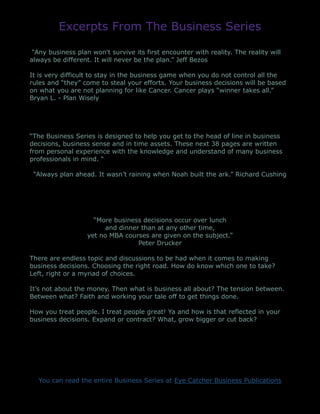 Excerpts From The Business Series
“Any business plan won't survive its first encounter with reality. The reality will
always be different. It will never be the plan.” Jeff Bezos
It is very difficult to stay in the business game when you do not control all the
rules and “they” come to steal your efforts. Your business decisions will be based
on what you are not planning for like Cancer. Cancer plays “winner takes all.”
Bryan L. - Plan Wisely
“The Business Series is designed to help you get to the head of line in business
decisions, business sense and in time assets. These next 38 pages are written
from personal experience with the knowledge and understand of many business
professionals in mind. “
“Always plan ahead. It wasn’t raining when Noah built the ark.” Richard Cushing
“More business decisions occur over lunch
and dinner than at any other time,
yet no MBA courses are given on the subject.”
Peter Drucker
There are endless topic and discussions to be had when it comes to making
business decisions. Choosing the right road. How do know which one to take?
Left, right or a myriad of choices.
It’s not about the money. Then what is business all about? The tension between.
Between what? Faith and working your tale off to get things done.
How you treat people. I treat people great! Ya and how is that reflected in your
business decisions. Expand or contract? What, grow bigger or cut back?
You can read the entire Business Series at Eye Catcher Business Publications
 