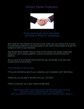 Direct Sales Industry
“If you want to get rich in real estate,
sell things to Realtor’s.” Anonymous
Why settle for one product or service income, when you can choose from a group
of outstanding products or services based on the world of Real Estate and get this
content in front of your followers.
Real Estate Niche Wealth features three of the hottest real estate related app
software’s, one investing platform, and one renowned commercial finance
platform.
All you have to do is decide which Niche fits you. Personally if you have the
market reach do all of them.
Three Thoughts on Direct Sales.
"If you are not taking care of your customer, your competitor will.” Bob Hooey
“Either you run the day or the day runs you.” Jim Rohn
“Make a customer, not a sale.” Katherine Barchetti
“When I was retail I never figured out why the owner spent so much,
time and money on advertising for more customers,
when the past and current customers were never followed up on.” Bryan L.
 