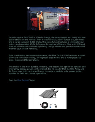 Introducing the Flex Tactical 1500 by Inergy, the most rugged and ready portable
power station on the market. With a continuous AC power output of 1,500 Watts
and a surge output of 3,000 Watts, this powerful unit features a 1 kilowatt-hour
battery and regulated 13.8V DC output for optimal efficiency. Plus, with WiFi and
Bluetooth connectivity and the upcoming Inergy mobile app, you can control and
monitor your system remotely.
Built to withstand extreme environments, the Flex Tactical 1500 features a state-
of-the-art conformal coating, an upgraded steel frame, and a waterproof skid
plate, making it IP52 compliant.
This makes it the most durable, versatile, and dependable option for portable and
emergency backup power on the market. It's no wonder that the U.S. Army and
Air Force have both contracted Inergy to create a modular solar power station
suitable for field and combat operations.
Own the Flex Tactical Today!
 