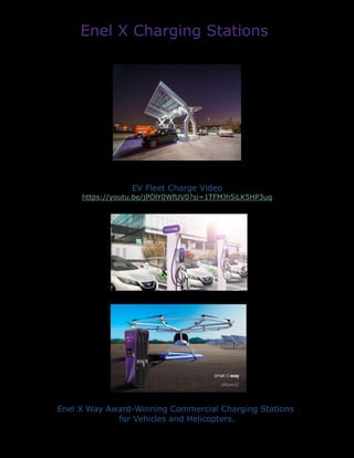 Enel X Charging Stations
EV Fleet Charge Video
https://youtu.be/jPOlY0WfUV0?si=1TFMJh5iLK5HP3uq
Enel X Way Award-Winning Commercial Charging Stations
for Vehicles and Helicopters.
 