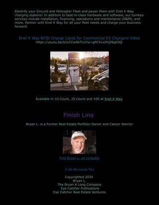 Electrify your Ground and Helicopter Fleet and power them with Enel X Way
charging stations! In addition to best-in-class hardware and software, our turnkey
services include installation, financing, operations and maintenance (O&M), and
more. Partner with Enel X Way for all your fleet needs and charge your business
forward.
Enel X Way RFID Charge Cards for Commercial EV Chargers Video
https://youtu.be/b1LCCwNkTLU?si=gPCXvs2HjD6gtGQ-
Available in 10 Count, 25 Count and 100 at Enel X Way.
Finish Line
Bryan L. is a Former Real Estate Portfolio Owner and Cancer Warrior
Find Bryan L. on LinkedIn
3.16 He Loves You
Copyrighted 2024
Bryan L.
The Bryan K Long Company
Eye Catcher Publications
Eye Catcher Real Estate Ventures
 