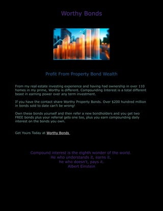 Worthy Bonds
Profit From Property Bond Wealth
From my real estate investing experience and having had ownership in over 110
homes in my prime, Worthy is different. Compounding Interest is a total different
beast in earning power over any term investment.
If you have the contact share Worthy Property Bonds. Over $200 hundred million
in bonds sold to date can’t be wrong!
Own these bonds yourself and then refer a new bondholders and you get two
FREE bonds plus your referral gets one too, plus you earn compounding daily
interest on the bonds you own.
Get Yours Today at Worthy Bonds
Compound interest is the eighth wonder of the world.
He who understands it, earns it,
he who doesn't, pays it.
Albert Einstein
 