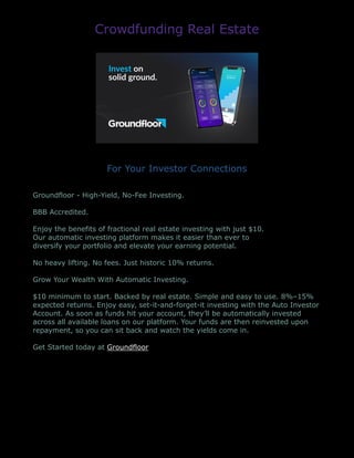 Crowdfunding Real Estate
For Your Investor Connections
Groundfloor - High-Yield, No-Fee Investing.
BBB Accredited.
Enjoy the benefits of fractional real estate investing with just $10.
Our automatic investing platform makes it easier than ever to
diversify your portfolio and elevate your earning potential.
No heavy lifting. No fees. Just historic 10% returns.
Grow Your Wealth With Automatic Investing.
$10 minimum to start. Backed by real estate. Simple and easy to use. 8%–15%
expected returns. Enjoy easy, set-it-and-forget-it investing with the Auto Investor
Account. As soon as funds hit your account, they’ll be automatically invested
across all available loans on our platform. Your funds are then reinvested upon
repayment, so you can sit back and watch the yields come in.
Get Started today at Groundfloor
 