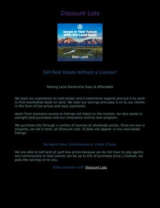 Discount Lots
Sell Real Estate Without a License?
Making Land Ownership Easy & Affordable
We took our experience as real-estate and e-commerce experts and put it to work
to find overlooked deals on land. We take our savings and pass it on to our clients
in the form of low prices and easy payments.
Apart from exclusive access to listings not listed on the market, we also assist in
outright land purchases and our innovative rent-to-own program.
We purchase lots through a variety of sources at wholesale prices. Once we own a
property, we list it here, on Discount Lots. It does not appear in any real estate
listings.
No Agent Fees, Commissions or Credit Checks
We are able to sell land at such low prices because we do not have to pay agents
any commissions or fees (which can be up to 6% of purchase price.) Instead, we
pass the savings on to you.
Refer and Earn with Discount Lots
 