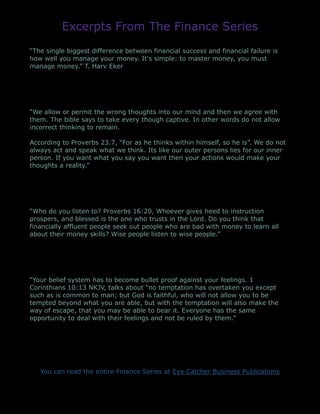 Excerpts From The Finance Series
“The single biggest difference between financial success and financial failure is
how well you manage your money. It's simple: to master money, you must
manage money.” T. Harv Eker
“We allow or permit the wrong thoughts into our mind and then we agree with
them. The bible says to take every though captive. In other words do not allow
incorrect thinking to remain.
According to Proverbs 23.7, “For as he thinks within himself, so he is”. We do not
always act and speak what we think. Its like our outer persons lies for our inner
person. If you want what you say you want then your actions would make your
thoughts a reality.”
“Who do you listen to? Proverbs 16:20, Whoever gives heed to instruction
prospers, and blessed is the one who trusts in the Lord. Do you think that
financially affluent people seek out people who are bad with money to learn all
about their money skills? Wise people listen to wise people.”
“Your belief system has to become bullet proof against your feelings. 1
Corinthians 10:13 NKJV, talks about “no temptation has overtaken you except
such as is common to man; but God is faithful, who will not allow you to be
tempted beyond what you are able, but with the temptation will also make the
way of escape, that you may be able to bear it. Everyone has the same
opportunity to deal with their feelings and not be ruled by them.”
You can read the entire Finance Series at Eye Catcher Business Publications
 