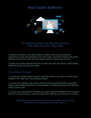 Real Estate Software
“In software systems it is often the early bird
that makes the worm.” Alan Perlis
Progressive Realtor’s and Real Estate Investors want strong customer
connections, tools that generate and track leads, flip homes faster with great
efficiency and know what the real estate market is doing day to day.
It takes up to date internet tools to do that! We have the latest in Real Estate
Software to get the job done right.
Three Software Thoughts
1. If you are a Real Estate Investor who flips homes, you want an All-In-One
Platform For Flips That Your Contacts Want!
2. If you are a Realtor, you want a Three-In-One Lead Generation (qualified
leads), Real Estate Education and Real Estate Investing business that delivers
what it says it can.
3. If you are a Real Estate Investor you want a software platform that requires
little to no customization, who can have their CRM up and running in minutes.
“Everything else is like tying two tin cans together with a string
and hoping the message gets through.” Bryan L.
 