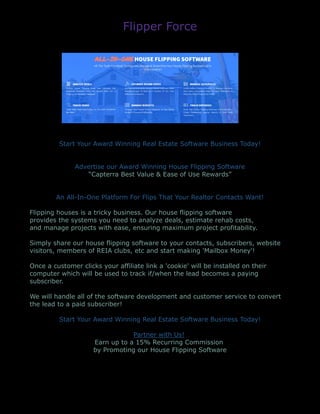 Flipper Force
Start Your Award Winning Real Estate Software Business Today!
Advertise our Award Winning House Flipping Software
“Capterra Best Value & Ease of Use Rewards”
An All-In-One Platform For Flips That Your Realtor Contacts Want!
Flipping houses is a tricky business. Our house flipping software
provides the systems you need to analyze deals, estimate rehab costs,
and manage projects with ease, ensuring maximum project profitability.
Simply share our house flipping software to your contacts, subscribers, website
visitors, members of REIA clubs, etc and start making 'Mailbox Money'!
Once a customer clicks your affiliate link a 'cookie' will be installed on their
computer which will be used to track if/when the lead becomes a paying
subscriber.
We will handle all of the software development and customer service to convert
the lead to a paid subscriber!
Start Your Award Winning Real Estate Software Business Today!
Partner with Us!
Earn up to a 15% Recurring Commission
by Promoting our House Flipping Software
 