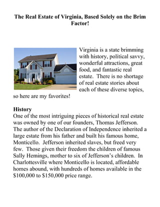 The Real Estate of Virginia, Based Solely on the Brim
                       Factor!



                             Virginia is a state brimming
                             with history, political savvy,
                             wonderful attractions, great
                             food, and fantastic real
                             estate. There is no shortage
                             of real estate stories about
                             each of these diverse topics,
so here are my favorites!

History
One of the most intriguing pieces of historical real estate
was owned by one of our founders, Thomas Jefferson.
The author of the Declaration of Independence inherited a
large estate from his father and built his famous home,
Monticello. Jefferson inherited slaves, but freed very
few. Those given their freedom the children of famous
Sally Hemings, mother to six of Jefferson’s children. In
Charlottesville where Monticello is located, affordable
homes abound, with hundreds of homes available in the
$100,000 to $150,000 price range.
 