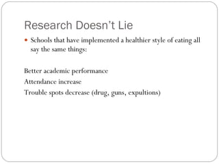 Research Doesn’t Lie Schools that have implemented a healthier style of eating all say the same things:  Better academic performance  Attendance increase  Trouble spots decrease (drug, guns, expultions) 